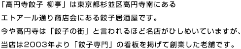 「高円寺餃子 柳亭」は東京都杉並区高円寺南にあるエトアール通り商店会にある餃子居酒屋です。今や高円寺は「餃子の街」と言われるほど名店がひしめいていますが、当店は2003年より「餃子専門」の看板を掲げて創業した老舗です。